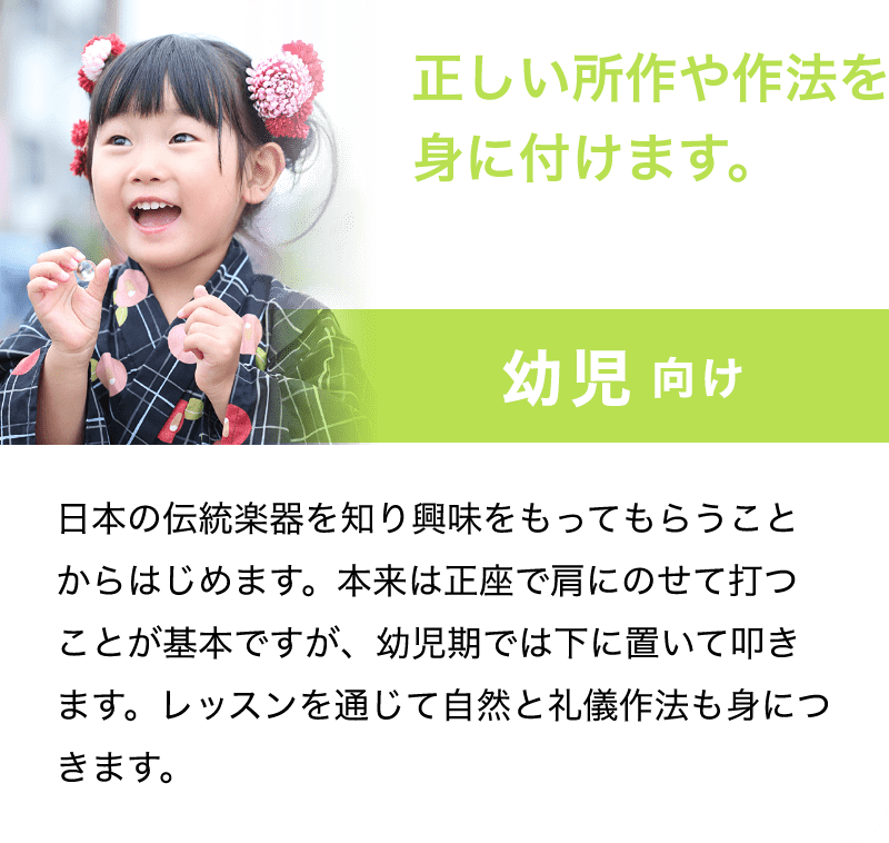 「正しい所作や作法を身に付けます。」「幼児　向け」「日本の伝統楽器を知り興味をもってもらうことからはじめます。本来は正座で肩にのせて打つことが基本ですが、幼児期では下に置いて叩きます。レッスンを通じて自然と礼儀作法も身につきます。」