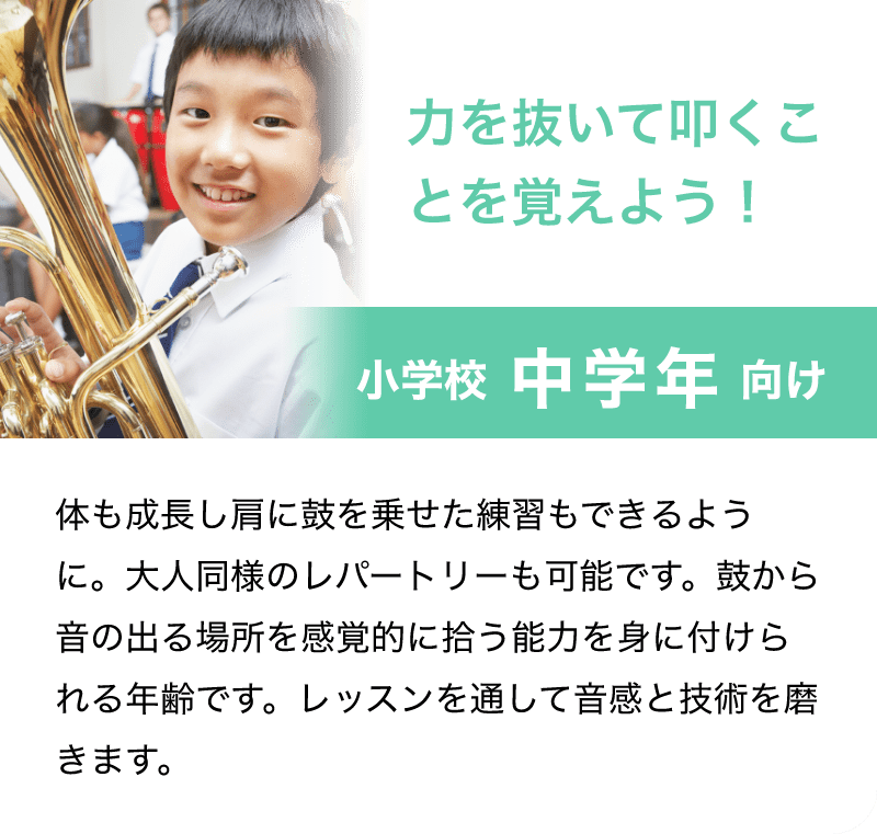 「力を抜いて叩くことを覚えよう！」「小学校　中学年　向け」「体も成長し肩に鼓を乗せた練習もできるように。大人同様のレパートリーも可能です。鼓から音の出る場所を感覚的に拾う能力を身に付けられる年齢です。レッスンを通して音感と技術を磨きます。」
