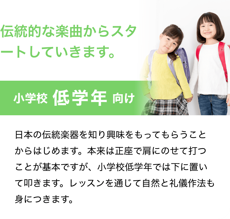 「伝統的な楽曲からスタートしていきます。」「小学校　低学年　向け」「日本の伝統楽器を知り興味をもってもらうことからはじめます。本来は正座で肩にのせて打つことが基本ですが、小学校低学年では下に置いて叩きます。レッスンを通じて自然と礼儀作法も身につきます。」