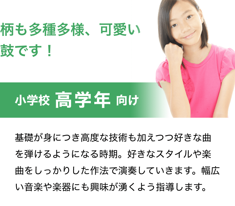 「柄も多種多様、可愛い鼓です！」「小学校　高学年　向け」「基礎が身につき高度な技術も加えつつ好きな曲を弾けるようになる時期。好きなスタイルや楽曲をしっかりした作法で演奏していきます。幅広い音楽や楽器にも興味が湧くよう指導します。」