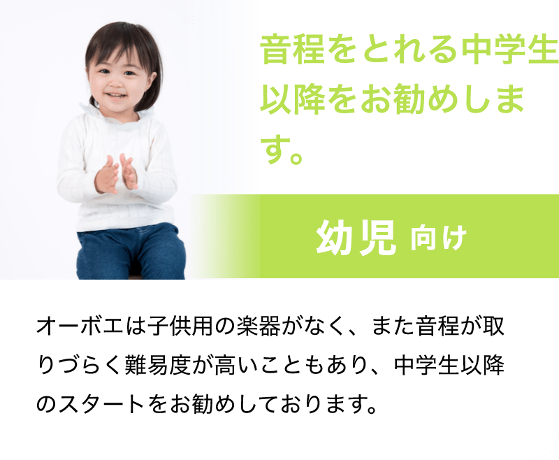 音程をとれる中学生以降をお勧めします。「幼児 向け」「オーボエは子供用の楽器がなく、また音程が取りづらく難易度が高いこともあり、中学生以降のスタートをお勧めしております。」