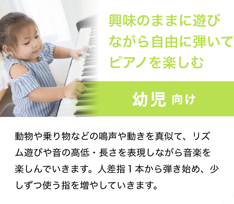 「幼児 向け」「興味のままに遊びながら自由に弾いてピアノを楽しむ」「動物や乗り物などの鳴声や動きを真似て、リズム遊びや音の高低・長さを表現しながら音楽を楽しんでいきます。人差指１本から弾き始め、少しずつ使う指を増やしていきます。」