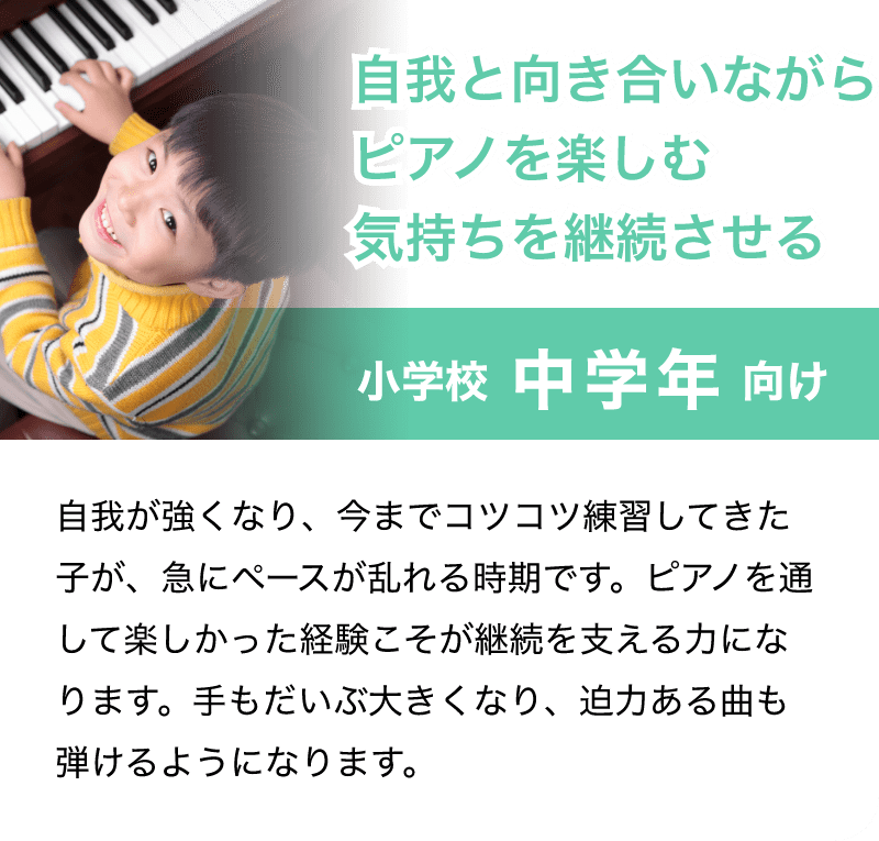 「小学校 中学年 向け」「自我と向き合いながらピアノを楽しむ気持ちを継続させる」自我が強くなり、今までコツコツ練習してきた子が、急にペースが乱れる時期です。ピアノを通して楽しかった経験こそが継続を支える力になります。手もだいぶ大きくなり、迫力ある曲も弾けるようになります。