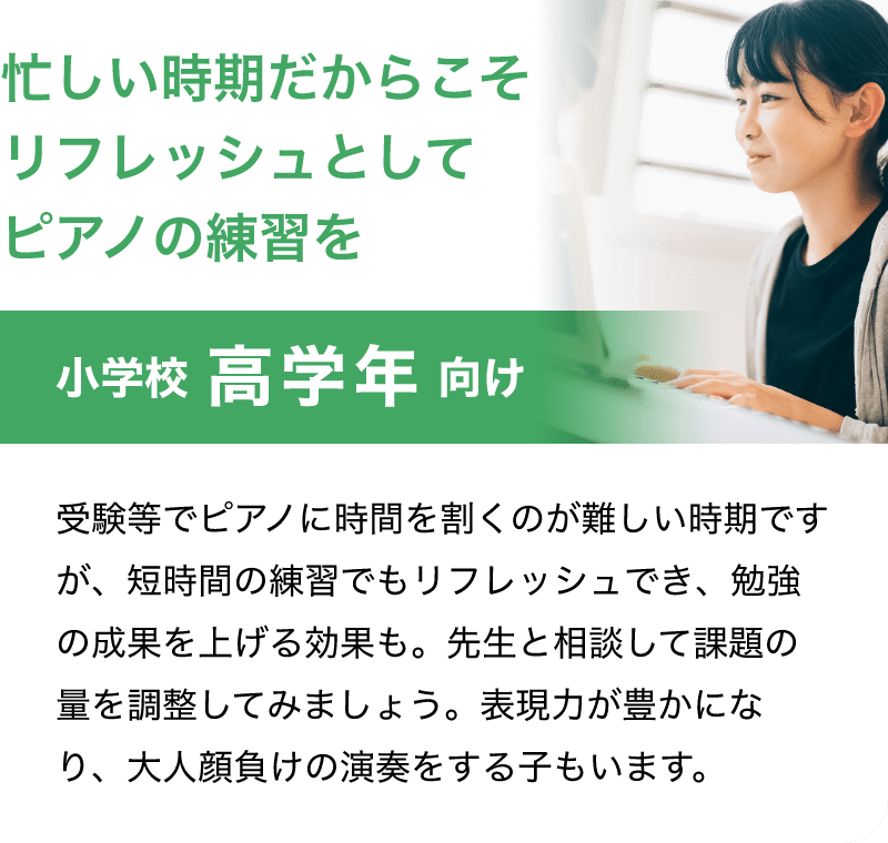「小学校 高学年 向け」「忙しい時期だからこそリフレッシュとしてピアノの練習を」受験等でピアノに時間を割くのが難しい時期ですが、短時間の練習でもリフレッシュでき、勉強の成果を上げる効果も。先生と相談して課題の量を調整してみましょう。表現力が豊かになり、大人顔負けの演奏をする子もいます。