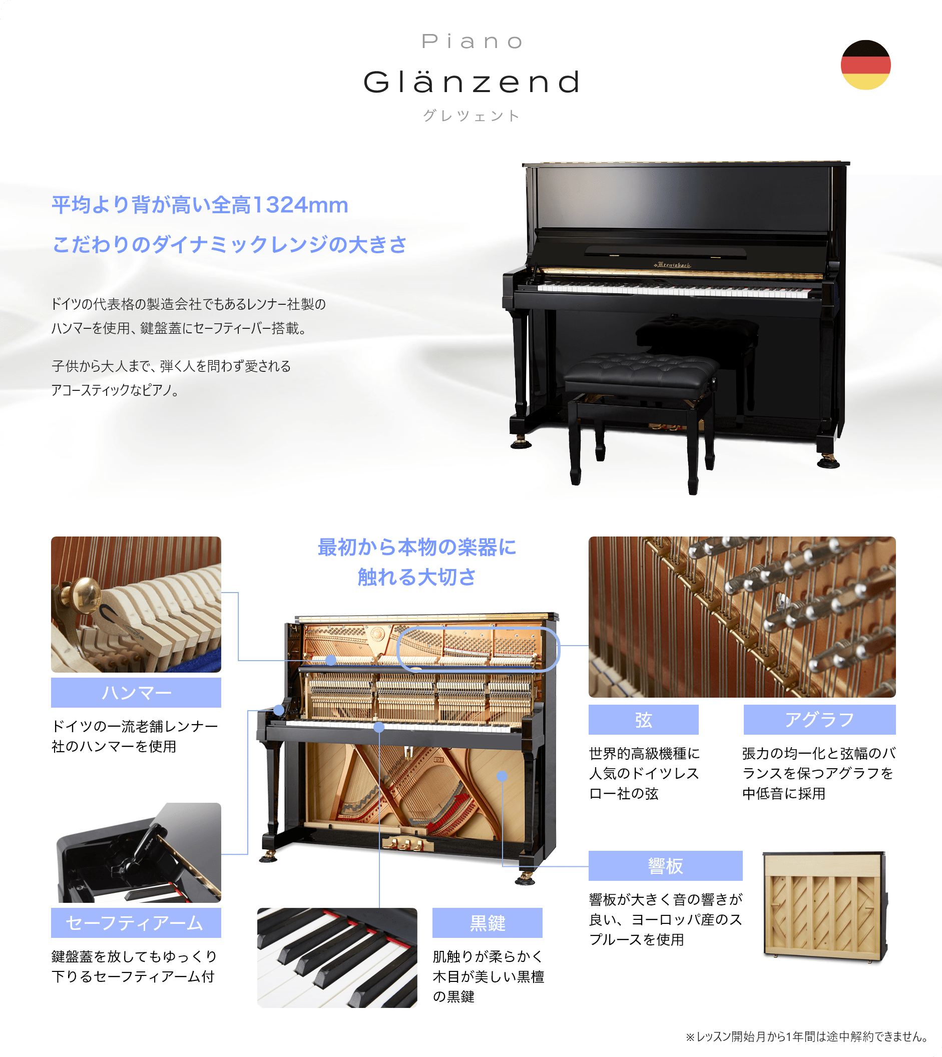 Piano Glänzend グレツェント 「平均より背が高い全高1324mmこだわりのダイナミックレンジの大きさ　ドイツの代表格の製造会社でもあるレンナー社製のハンマーを使用、鍵盤蓋にセーフティーバー搭載。　子供から大人まで、弾く人を問わず愛されるアコースティックなピアノ。」　最初から本物の楽器に触れる大切さ　「ハンマー　ドイツの一流老舗レンナー社のハンマーを使用」「セーフティアーム　鍵盤蓋を放してもゆっくり下りるセーフティアーム付」「黒鍵　肌触りが柔らかく木目が美しい黒檀の黒鍵」「響板　響板が大きく音の響きが良い、ヨーロッパ産のスプルースを使用」「弦　世界的高級機種に人気のドイツレスロー社の弦」「アグラフ　張力の均一化と弦幅のバランスを保つアグラフを中低音に採用」