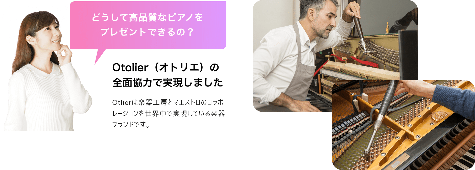 「どうして高品質なピアノをプレゼントできるの？」「Otolier（オトリエ）の全面協力で実現しました」Otolierは楽器工房とマエストロのコラボレーションを世界中で実現している楽器ブランドです。