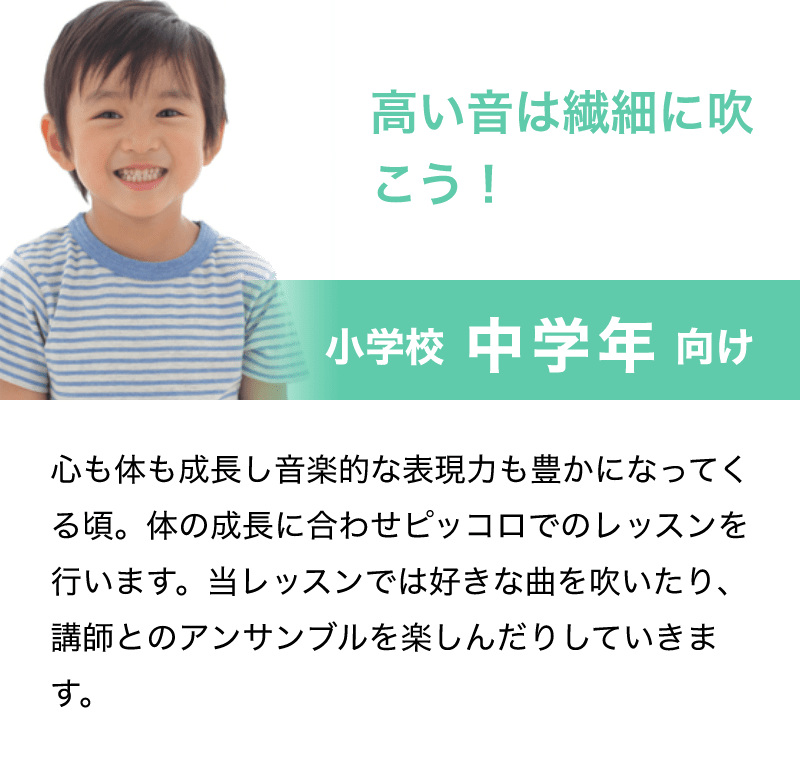「高い音は繊細に吹こう！」「小学校 中学年 向け」「心も体も成長し音楽的な表現力も豊かになってくる頃。体の成長に合わせピッコロでのレッスンを行います。当レッスンでは好きな曲を吹いたり、講師とのアンサンブルを楽しんだりしていきます。」