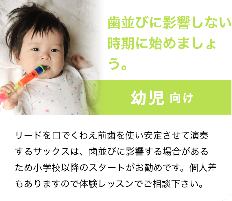「歯並びに影響しない時期に始めましょう。」「幼児 向け」リードを口でくわえ前歯を使い安定させて演奏するサックスは、歯並びに影響する場合があるため小学校以降のスタートがお勧めです。個人差もありますので体験レッスンでご相談下さい。