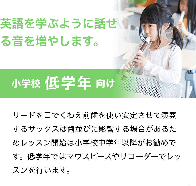 「英語を学ぶように話せる音を増やします。」「小学校 低学年 向け」リードを口でくわえ前歯を使い安定させて演奏するサックスは歯並びに影響する場合があるためレッスン開始は小学校中学年以降がお勧めです。低学年ではマウスピースやリコーダーでレッスンを行います。