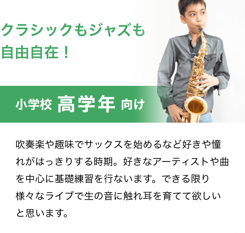 「クラシックもジャズも自由自在！」「小学校 高学年 向け」吹奏楽や趣味でサックスを始めるなど好きや憧れがはっきりする時期。好きなアーティストや曲を中心に基礎練習を行ないます。できる限り様々なライブで生の音に触れ耳を育てて欲しいと思います。