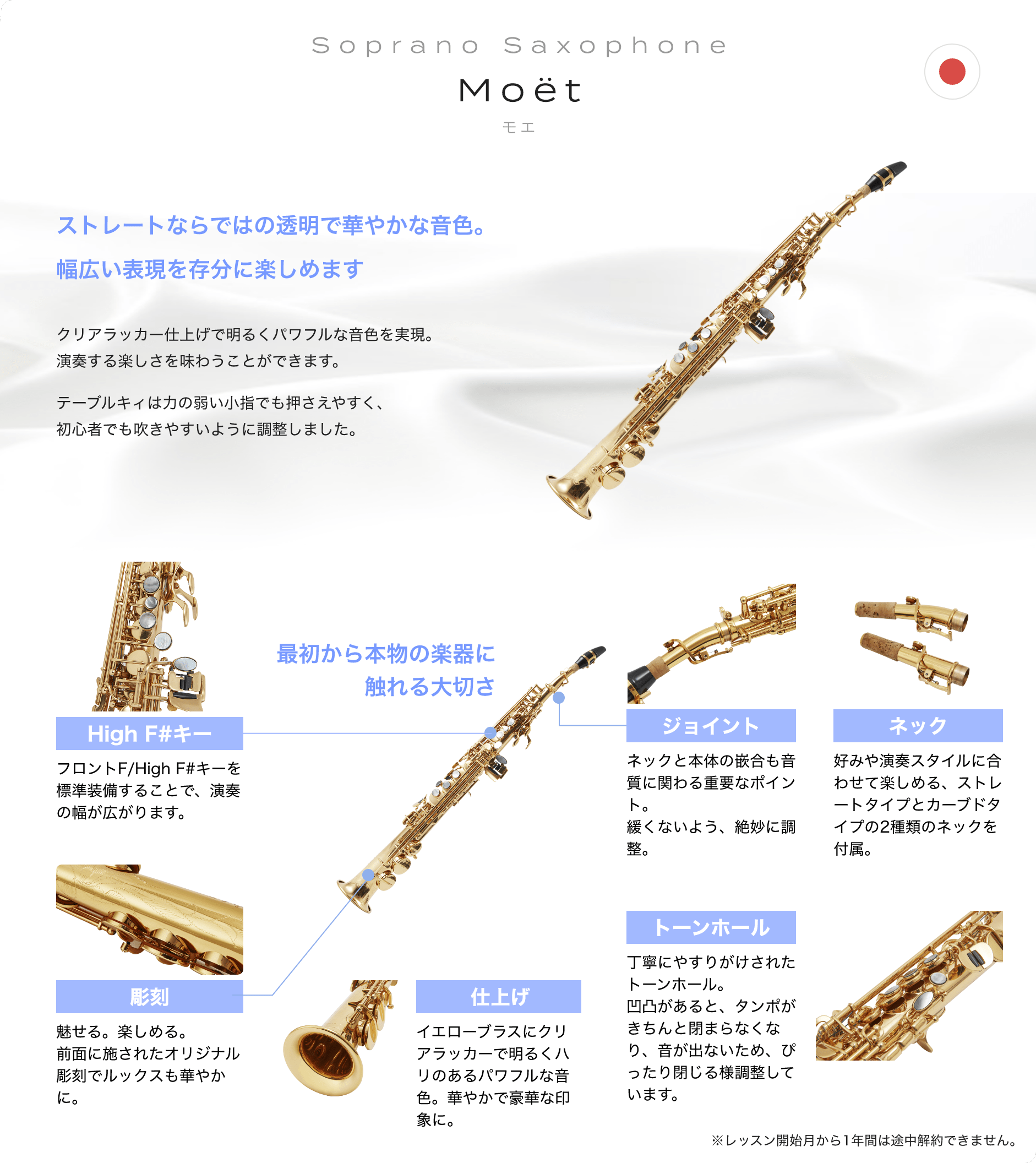 「Soprano Saxophone　Moët　モエ」「ストレートならではの透明で華やかな音色。幅広い表現を存分に楽しめます、クリアラッカー仕上げで明るくパワフルな音色を実現。演奏する楽しさを味わうことができます。テーブルキィは力の弱い小指でも押さえやすく、初心者でも吹きやすいように調整しました。」「最初から本物の楽器に触れる大切さ」「High F#キー：フロントF/High F#キーを標準装備することで、演奏の幅が広がります。」「彫刻：魅せる。楽しめる。前面に施されたオリジナル彫刻でルックスも華やかに。」「仕上げ：イエローブラスにクリアラッカーで明るくハリのあるパワフルな音色。華やかで豪華な印象に。」「トーンホール：丁寧にやすりがけされたトーンホール。凹凸があると、タンポがきちんと閉まらなくなり、音が出ないため、ぴったり閉じる様調整しています。」「ジョイント：ネックと本体の嵌合も音質に関わる重要なポイント。緩くないよう、絶妙に調整。」「ネック：好みや演奏スタイルに合わせて楽しめる、ストレートタイプとカーブドタイプの2種類のネックを付属。」