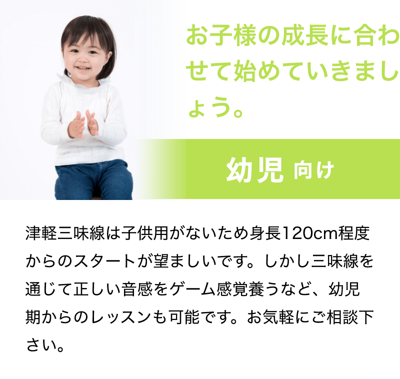 「お子様の成長に合わせて始めていきましょう。」「幼児 向け」「津軽三味線は子供用がないため身長120cm程度からのスタートが望ましいです。しかし三味線を通じて正しい音感をゲーム感覚養うなど、幼児期からのレッスンも可能です。お気軽にご相談下さい。」