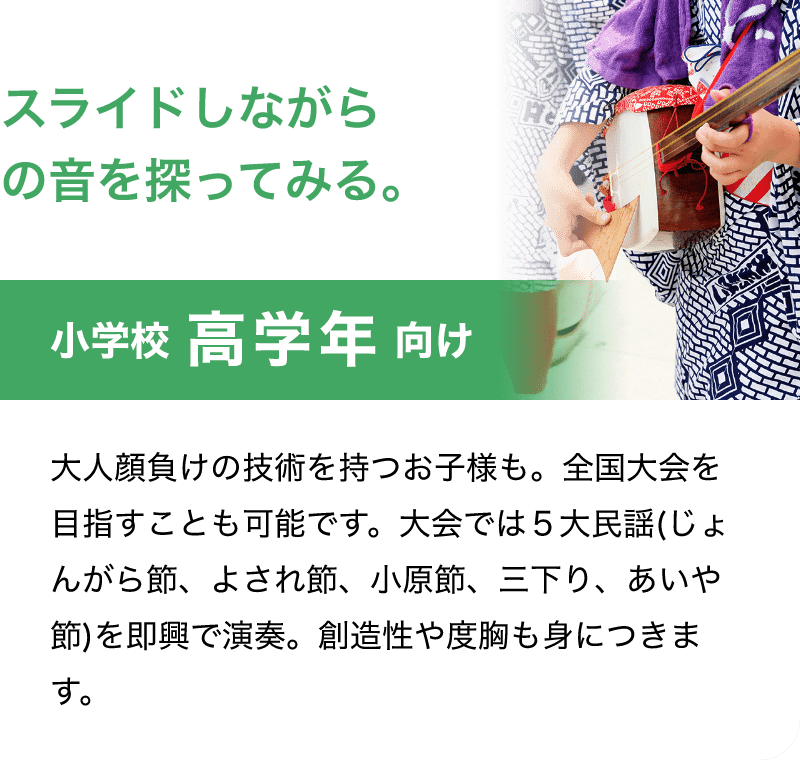 「スライドしながらの音を探ってみる。」「小学校 高学年 向け」「大人顔負けの技術を持つお子様も。全国大会を目指すことも可能です。大会では５大民謡(じょんがら節、よされ節、小原節、三下り、あいや節)を即興で演奏。創造性や度胸も身につきます。」