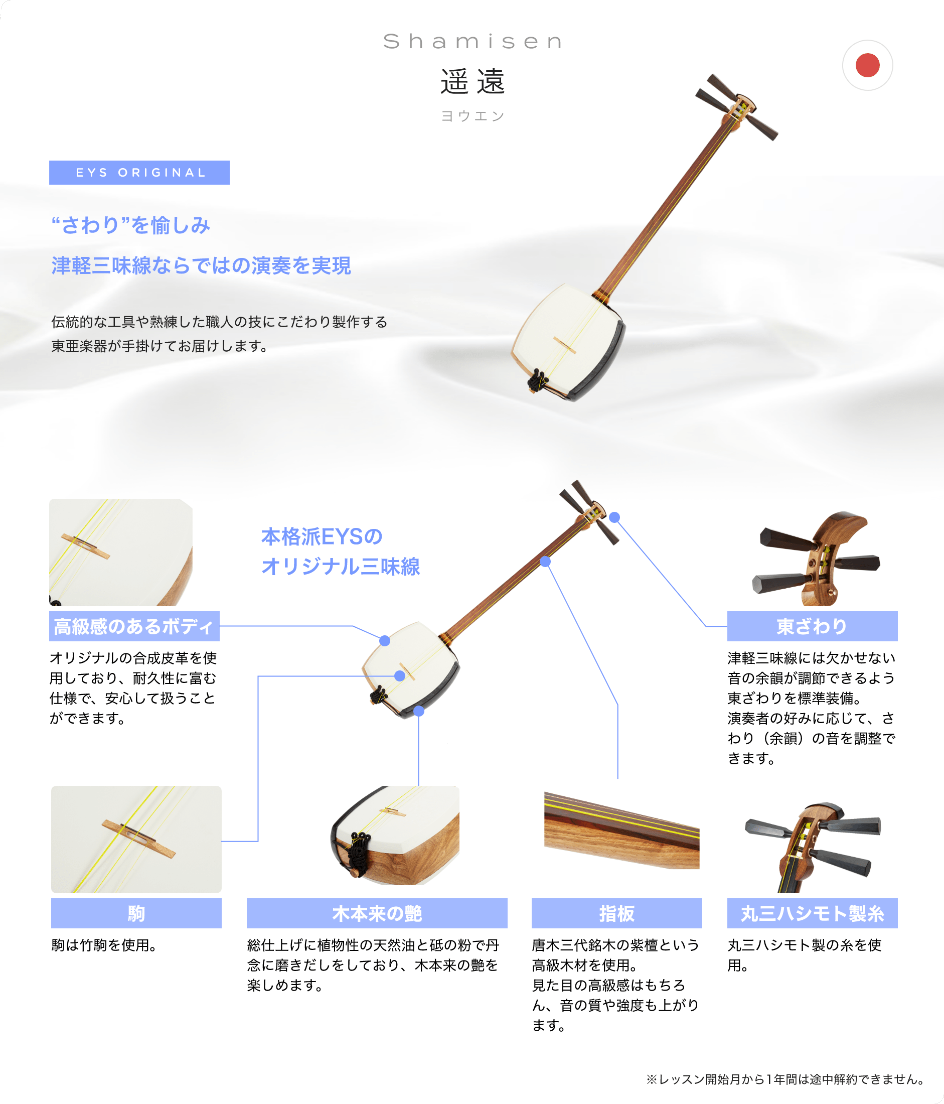 「Shamisen 遥遠 ヨウエン」「“さわり”を愉しみ津軽三味線ならではの演奏を実現」「伝統的な工具や熟練した職人の技にこだわり製作する東亜楽器が手掛けてお届けします。」「本格派EYSのオリジナル三味線」「高級感のあるボディ オリジナルの合成皮革を使用しており、耐久性に富む仕様で、安心して扱うことができます。」「東ざわり 津軽三味線には欠かせない音の余韻が調節できるよう東ざわりを標準装備。演奏者の好みに応じて、さわり（余韻）の音を調整できます。」「駒 駒は竹駒を使用。」「木本来の艶 総仕上げに植物性の天然油と砥の粉で丹念に磨きだしをしており、木本来の艶を楽しめます。」「指板 唐木三代銘木の紫檀という高級木材を使用。見た目の高級感はもちろん、音の質や強度も上がります。」「丸三ハシモト製糸 丸三ハシモト製の糸を使用。」「※レッスン開始月から1年間は途中解約できません。」