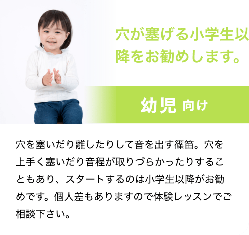 「穴が塞げる小学生以降をお勧めします。」「幼児　向け」「穴を塞いだり離したりして音を出す篠笛。穴を上手く塞いだり音程が取りづらかったりすることもあり、スタートするのは小学生以降がお勧めです。個人差もありますので体験レッスンでご相談下さい。」