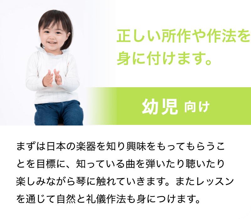 「正しい所作や作法を身に付けます。」「幼児 向け」「まずは日本の楽器を知り興味をもってもらうことを目標に、知っている曲を弾いたり聴いたり楽しみながら琴に触れていきます。またレッスンを通じて自然と礼儀作法も身につけます。」