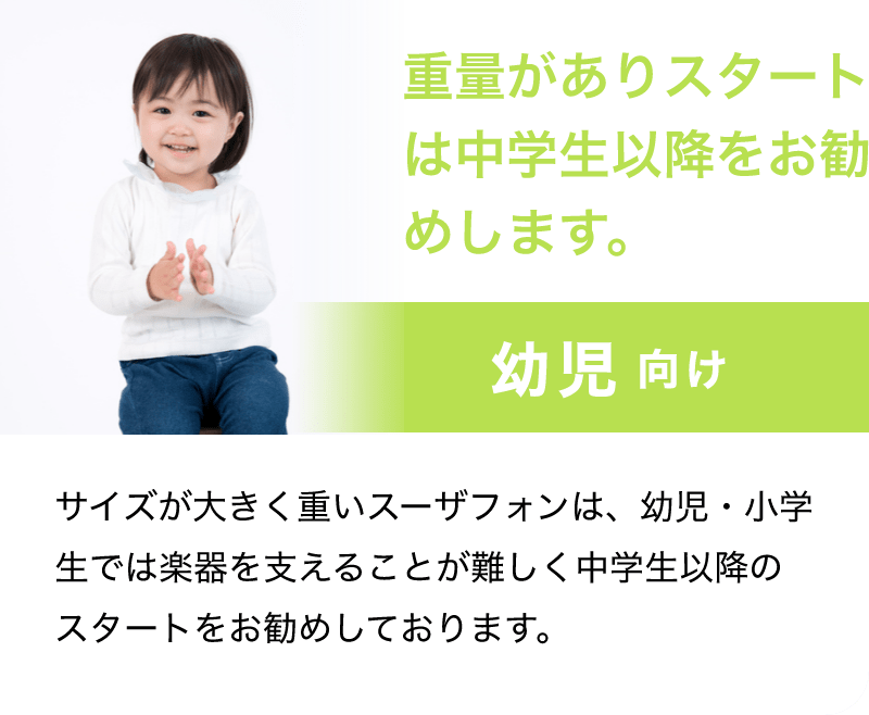 「重量がありスタートは中学生以降をお勧めします。」「幼児 向け」「サイズが大きく重いスーザフォンは、幼児・小学生では楽器を支えることが難しく中学生以降のスタートをお勧めしております。」