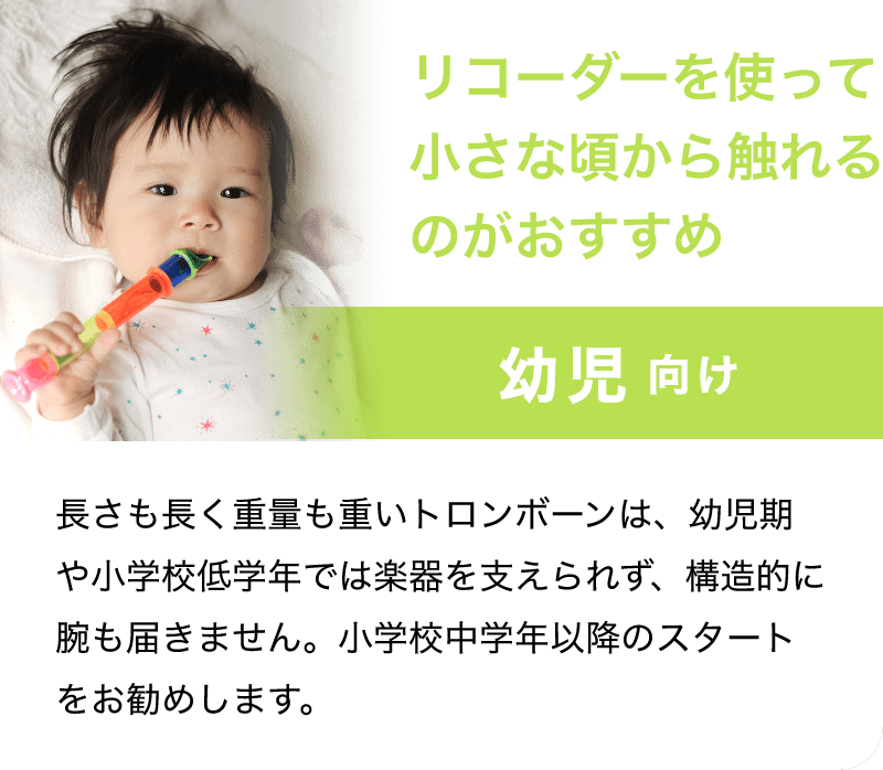 「リコーダーを使って小さな頃から触れるのがおすすめ」「幼児 向け」「長さも長く重量も重いトロンボーンは、幼児期や小学校低学年では楽器を支えられず、構造的に腕も届きません。小学校中学年以降のスタートをお勧めします。」