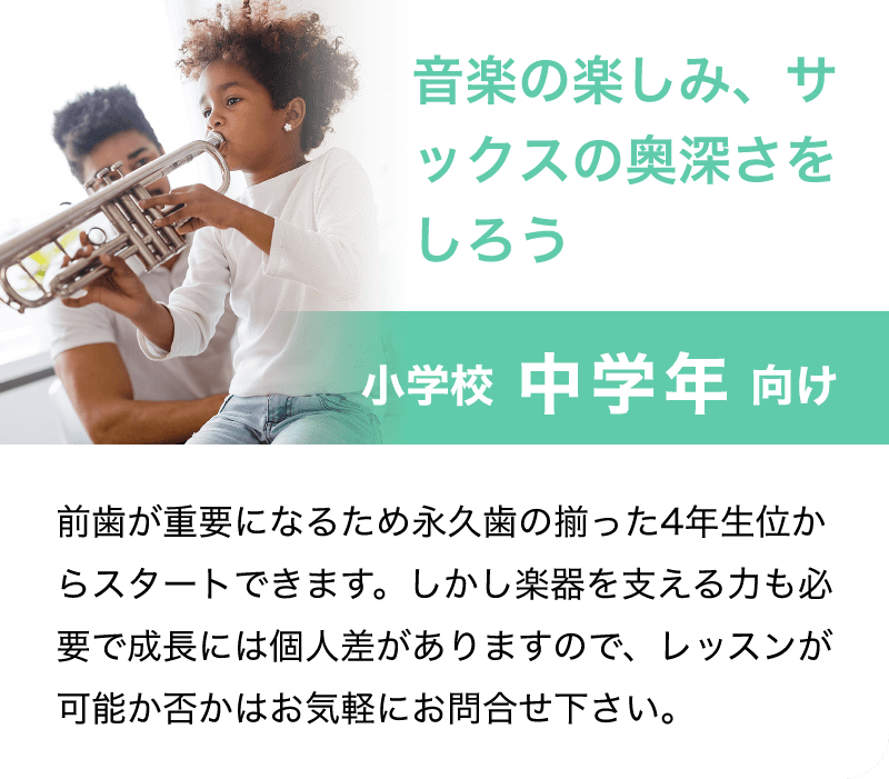「音楽の楽しみ、サックスの奥深さをしろう」「小学校 中学年 向け」「前歯が重要になるため永久歯の揃った4年生位からスタートできます。しかし楽器を支える力も必要で成長には個人差がありますので、レッスンが可能か否かはお気軽にお問合せ下さい。」