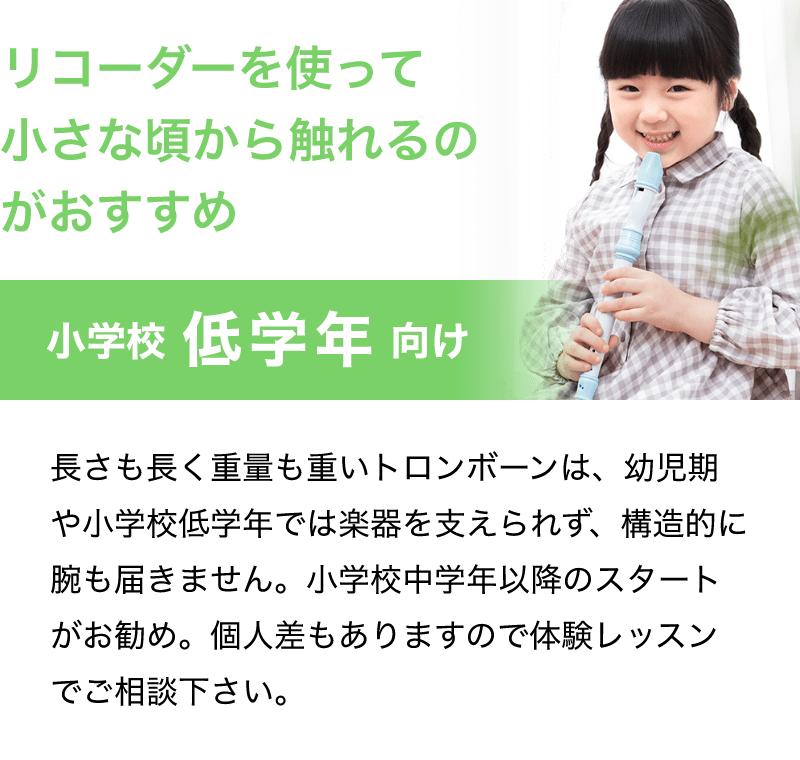 「リコーダーを使って小さな頃から触れるのがおすすめ」「小学校 低学年 向け」「長さも長く重量も重いトロンボーンは、幼児期や小学校低学年では楽器を支えられず、構造的に腕も届きません。小学校中学年以降のスタートがお勧め。個人差もありますので体験レッスンでご相談下さい。」