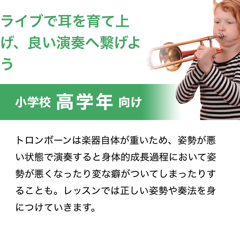 「ライブで耳を育て上げ、良い演奏へ繋げよう」「小学校 高学年 向け」「トロンボーンは楽器自体が重いため、姿勢が悪い状態で演奏すると身体的成長過程において姿勢が悪くなったり変な癖がついてしまったりすることも。レッスンでは正しい姿勢や奏法を身につけていきます。」