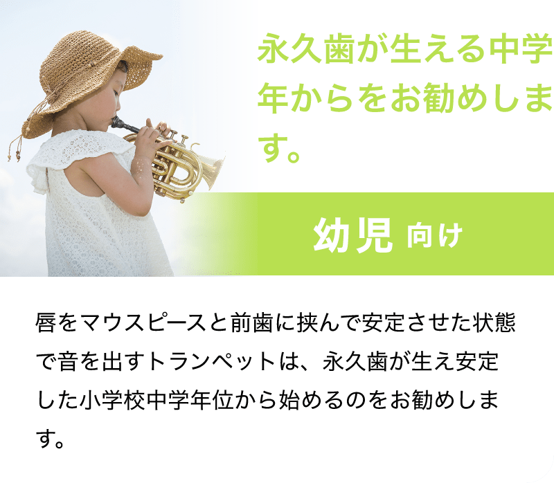 永久歯が生える中学年からをお勧めします。「幼児 向け」「唇をマウスピースと前歯に挟んで安定させた状態で音を出すトランペットは、永久歯が生え安定した小学校中学年位から始めるのをお勧めします。」