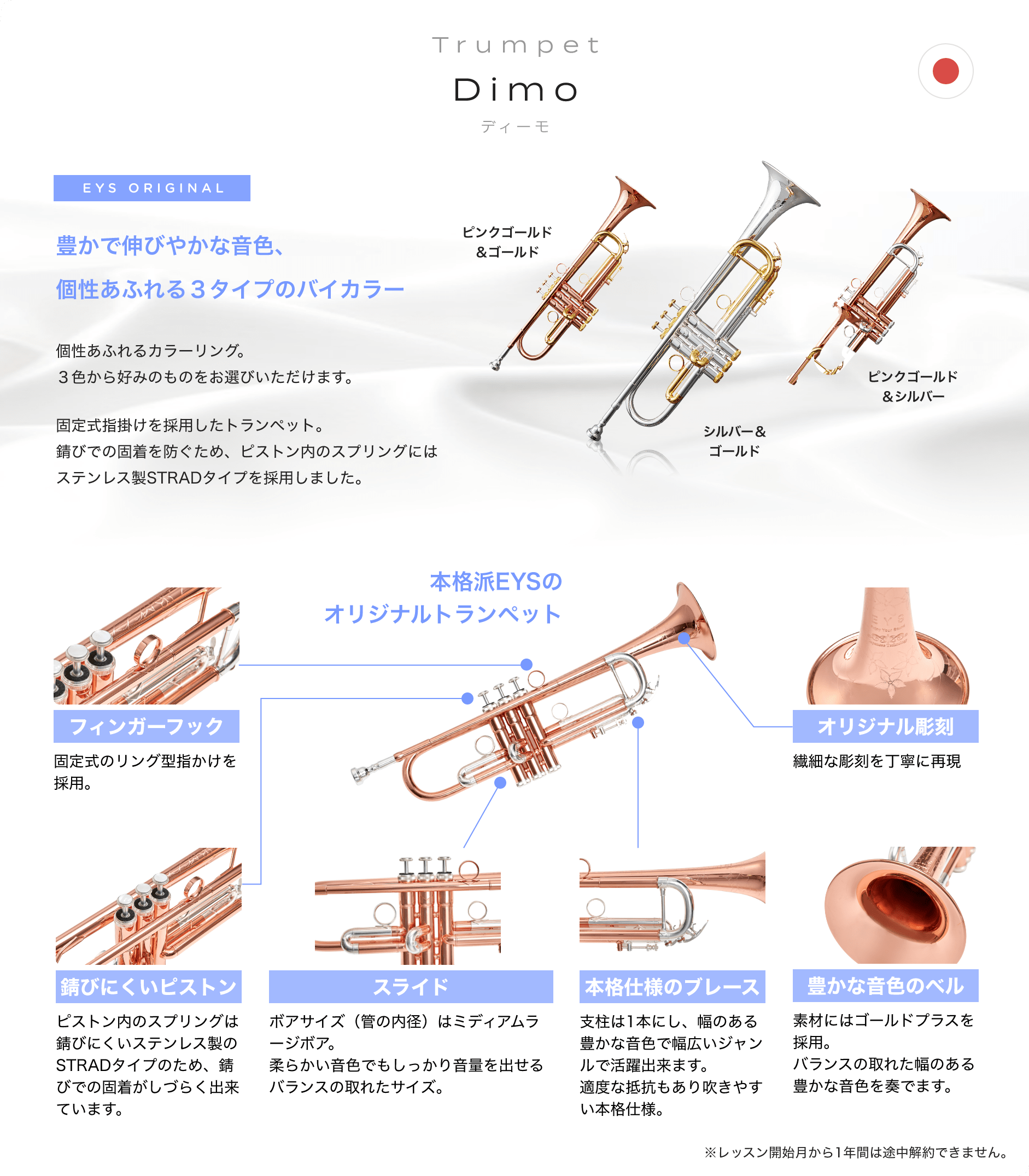 Trumpet Dimo ディーモ EYS ORIGINAL　豊かで伸びやかな音色、個性あふれる３タイプのバイカラー　個性あふれるカラーリング。３色から好みのものをお選びいただけます。　固定式指掛けを採用したトランペット。錆びでの固着を防ぐため、ピストン内のスプリングにはステンレス制STRADタイプを採用しました。　ピンクゴールド＆ゴールド　シルバー＆ゴールド　ピンクゴールド＆シルバー　本格派EYSのオリジナルトランペット　フィンガーフック　固定式のリング型指掛けを採用。　錆びにくいピストン　ピストン内のスプリングは錆びにくいステンレス制のSTRADタイプのため、錆びでの固着がしづらくできています。　スライド　ポアサイズ（菅の内径）はミディアムラージポア。柔らかい音色でもしっかり音量を出せるバランスの取れたサイズ。　本格仕様のプレーズ　支柱は１本にし、幅のある豊かな音色で幅広いジャンルで活躍出来ます。適度な抵抗もあり吹きやすい本格仕様。　豊かな音色のベル　素材にはゴールドプラスを採用。バランスの取れた幅のある豊かな音色を奏でます。　※レッスン開始月から１年間は途中解約出来ません。