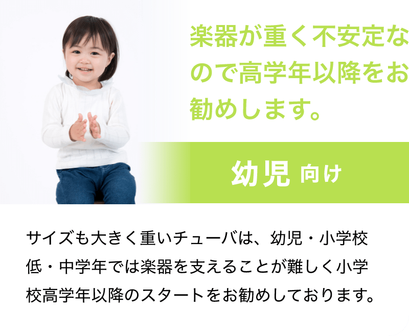 「楽器が重く不安なので高学年以降をお勧めします。」「幼児 向け」「サイズも大きく重いチューバは、幼児・小学校低・中学年では楽器を支えることが難しく小学校高学年以降のスタートをお勧めします。」