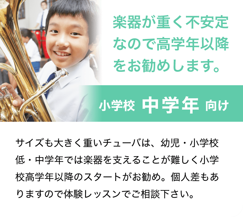 「楽器が重く不安なので高学年以降をお勧めします。」「小学校 中学年 向け」「サイズも大きく重いチューバは、幼児・小学校低・中学年では楽器を支えることが難しく小学校高学年以降のスタートをお勧めします。個人差もありますので体験レッスンでご相談下さい。」