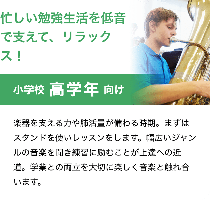 「忙しい勉強生活を低音で支えて、リラックス！」「小学校 高学年 向け」「楽器を支える力や肺活量が備わる時期。まずはスタンドを使いレッスンをします。幅広いジャンルの音楽を聞き練習に励むことが上達への近道。学業との両立を大切に楽しく音楽と触れ合います。」