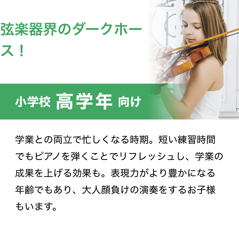 「弦楽器界のダークホース！」「小学校 高学年 向け」「学業との両立で忙しくなる時期。短い練習時間でもピアノを弾くことでリフレッシュし、学業の成果を上げる効果も。表現力がより豊かになる年齢でもあり、大人顔負けの演奏をするお子様もいます。」