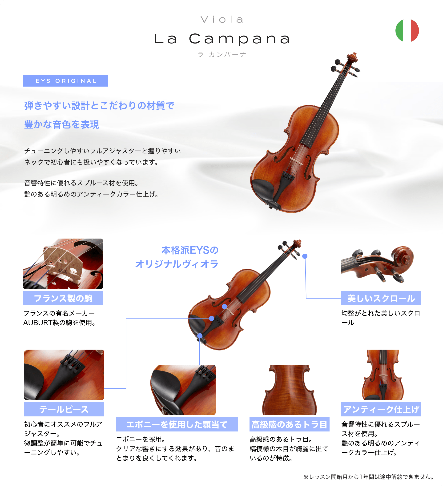 「Viola La Campana ラ カンパーナ」「EYS ORIGINAL 弾きやすい設計とこだわりの材質で豊かな音色を表現→チューニングしやすいフルアジャスターと握りやすいネックで初心者にも扱いやすくなっています。音響特性に優れるスプルース材を使用。艶のある明るめのアンティークカラー仕上げ。」「フランス製の駒：フランスの有名メーカーAUBURT製の駒を使用。」「テールピース：初心者にオススメのフルアジャスター。微調整が簡単に可能でチューニングしやすい。」「エボニーを使用した顎当て：エボニーを採用。クリアな響きにする効果があり、音のまとまりを良くしてくれます。」「高級感のあるトラ目：高級感のあるトラ目。縞模様の木目が綺麗に出ているのが特徴。」「アンティーク仕上げ：音響特性に優れるスプルース材を使用。艶のある明るめのアンティークカラー仕上げ。」「美しいスクロール：均整がとれた美しいスクロール」※レッスン開始月から1年間は途中解約できません。