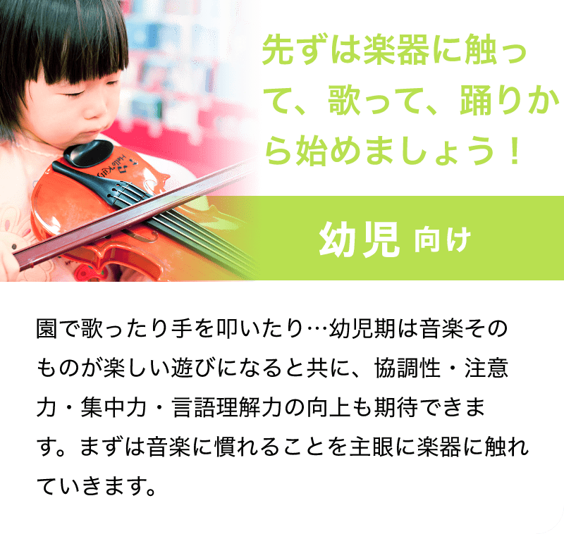 「先ずは楽器に触って、歌って、踊りから始めましょう！」「幼児 向け」「園で歌ったり手を叩いたり…幼児期は音楽そのものが楽しい遊びになると共に、協調性・注意力・集中力・言語理解力の工場も期待できます。まずは音楽に慣れることを主眠に楽器に触れていきます。」