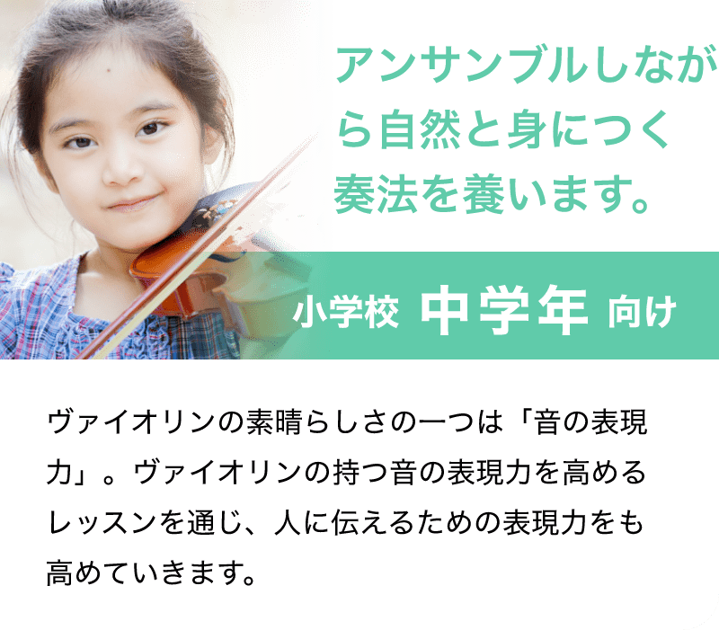 「アンサンブルしながら自然と身につく奏法を養います。」「小学校 中学年 向け」「バイオリンの素晴らしさの一つは「音の表現力」。バイオリンの持つ音の表現力を高めるレッスンを通じ、人に伝えるための表現力をも高めていきます。」