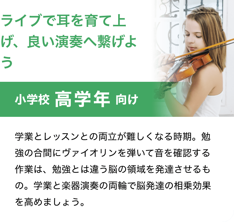 「ライブで耳を育て上げ、良い演奏へ繋げよう」「小学校 高学年 向け」「学業とレッスンとの両立が難しくなる時期。勉強の合間にバイオリンを弾いて音を確認する作業は、勉強とは違う脳の領域を発達させるもの。学業と楽器演奏の両輪で脳発達の相乗効果を高めましょう。」