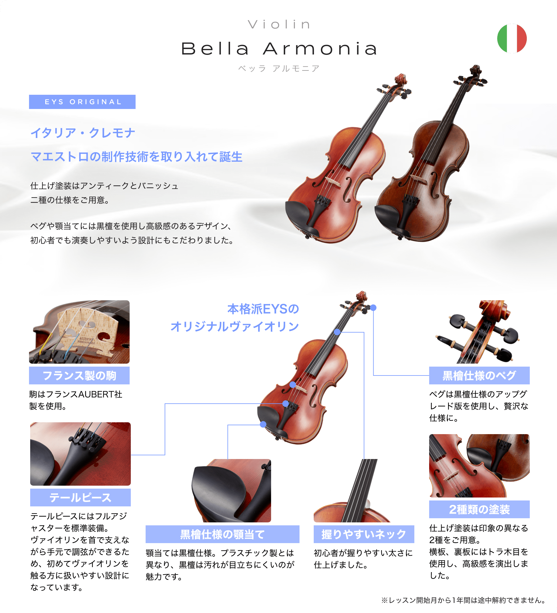 「Violin　Bella Armonia　ベッラ　アルもニア」　EYS ORIGINAL　イタリア・クレモナ　マエストロの制作技術を取り入れて誕生　仕上げ塗装はアンティークとパニッシュ二重の仕様をご用意。　ペグや顎当てには黒檀を使用し高級感のあるデザイン、初心者でも演奏しやすいよう設計にもこだわりました。　「フランス制の駒」駒はフランスAUBERT社製を使用。　「テールピース」テールピースにはファルアジャスターを表示装備。バイオリンを首で支えながら手元で調弦ができるため、初めてバイオリンを触る方に扱いやすい設計になっています。　「黒檀仕様の顎当て」顎当ては黒檀仕様。プラスチック製とは異なり、黒檀は汚れが目立ちにくいのが魅力です。　「握りやすいネック」初心者が握りやすい太さに仕上げました。　「２種類の塗装」仕上げ塗装は印象の異なる２種をご用意。横坂、裏坂にはトラ木目を使用し、高級感を演出しました。　「黒檀仕様のペグ」ペグは黒檀仕様のアップグレード版を使用し、贅沢な仕様に。　本格派EYSのオリジナルバイオリン　※レッスン開始月から１年間は途中解約出来ません。