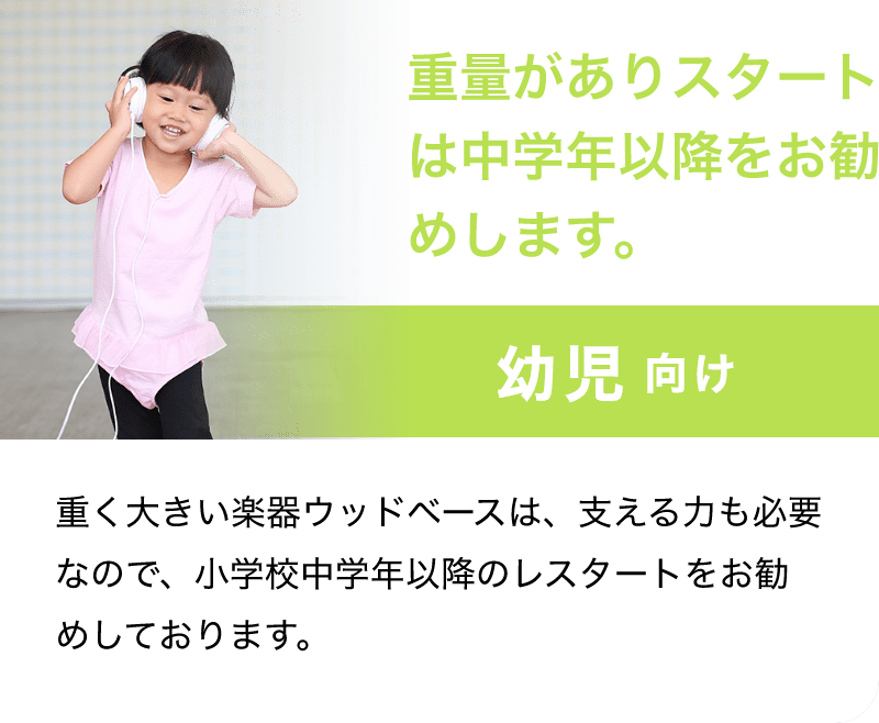 「重量がありスタートは中学年以降をお勧めします。」「幼児 向け」「重く大きい楽器ウッドベースは、支える力も必要なので、小学校中学年以降のレスターとをお勧めしております。」