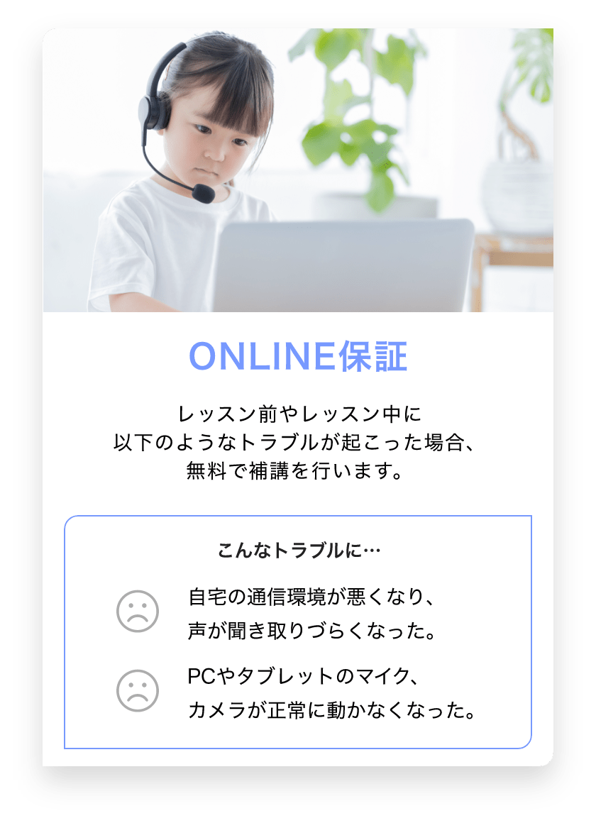 ONLINE保証　レッスン前やレッスン中に以下のようなトラブルが起こった場合、無料で歩行を行います。　こんなトラブルに… 自宅の通信環境が悪くなり、声が聞き取りづらくなった。　PCやタブレットのマイク、カメラが正常に動かなくなった。