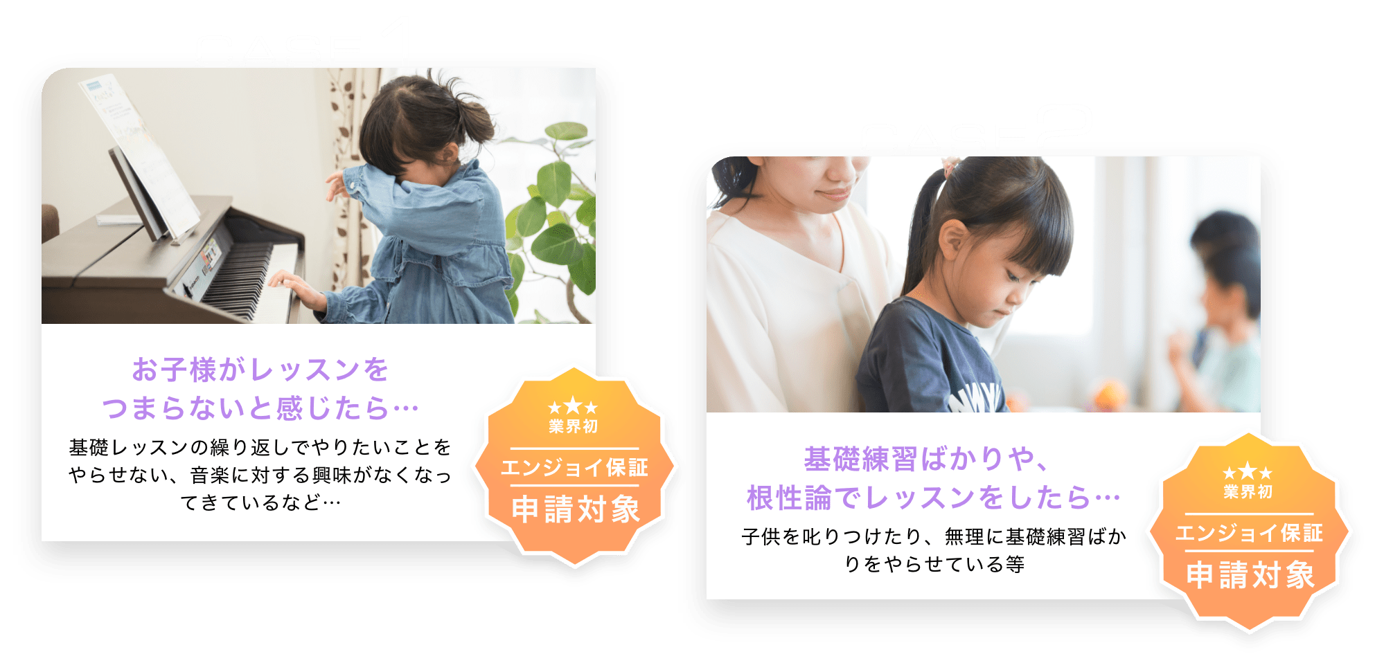 CASE1　「お子様がレッスンをつまらないと感じたら…」　基礎レッスンの繰り返しでやりたいことをやらせない、音楽に対する興味がなくなってきているなど…　「業界初　エンジョイ保証申請対象」　CASE2　「基礎練習ばかりや、根性論でレッスンをしたら…」　子供を叱りつけたり、無理に基礎練習ばかりをやらせている等　「業界初　エンジョイ保証申請対象」