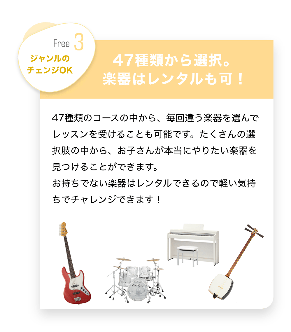 Free3　ジャンルのチェンジOK 「４７種類から選択。楽器はレンタルも可！」　４７種類のコースの中から、毎回違う楽器を選んでレッスンを受けることも可能です。たくさんの選択肢の中から、お子さんが本当にやりたい楽器を見つけることができます。おもちでない楽器はレンタルできるので軽い気持ちでチャレンジできます！