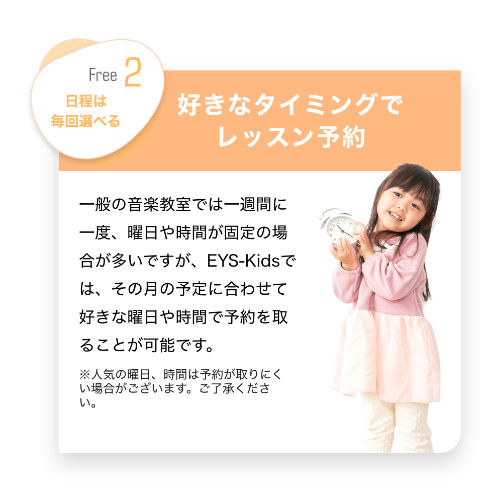 Free2 日程は毎回選べる　「好きなタイミングでレッスン予約」　一般の音楽教室では１週間に一度、曜日や時間が固定の場合が多いですが、EYS-Kidsでは、その月の予定に合わせて好きな曜日や時間で予約を取ることが可能です。　※人気の曜日、時間は予約が取りにくい場合がございます。ご了承ください。