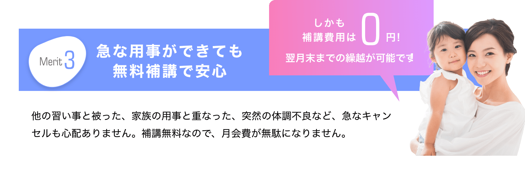 Merit3　急な用事ができても無料補講で安心　しかも補講費用は0円！翌月末までの繰越が可能です！　他の習い事と被った、家族の用事と重なった、突然の体調不良など、急なキャンセルも心配ありません。補講無料なので、月会費が無駄になりません。