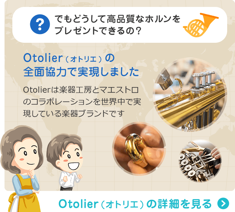 でもどうして高品質なホルンをプレゼントできるの？ Otolier(オトリエ)の全面協力で実現しました　Otolierは楽器工房とマエストロのコラボレーションを世界中で実現している楽器ブランドです　Otolier（オトリエ）の詳細を見る