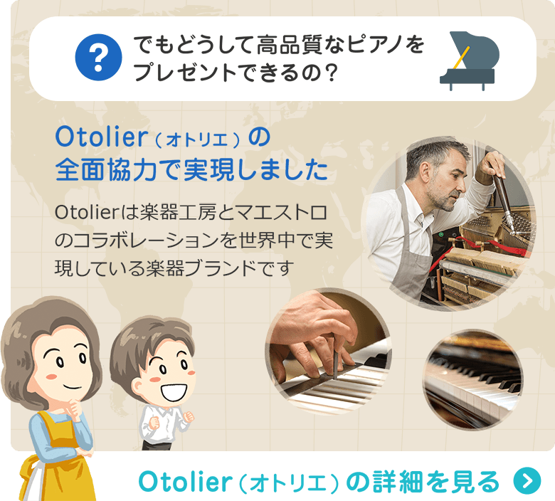 でもどうして高品質なピアノをプレゼントできるの？ Otolier(オトリエ)の全面協力で実現しました　Otolierは楽器工房とマエストロのコラボレーションを世界中で実現している楽器ブランドです　Otolier（オトリエ）の詳細を見る