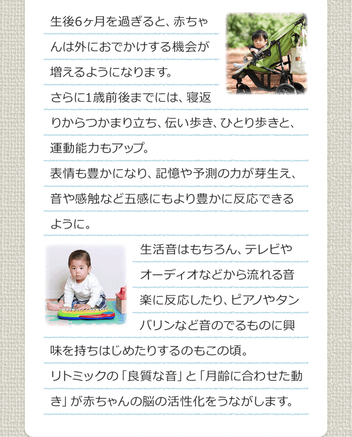生後6ヶ月を過ぎると、赤ちゃんは外におでかけする機会が増えるようになります。さらに1歳前後までは、寝返りからつかまり立ち、伝い歩き、ひとり歩きと、運動能力もアップ。表情も豊かにあり、記憶や予測の力が芽生え、音や感触など五感にもより豊かに反応できるように。生活音はもちろん、テレビやオーディオなどから流れる音楽に反応したり、ピアノやタンバリンなど音のでるものに興味を持ち始めたりするのもこの頃。リトミックの「良質な音」と「月齢に合わせた動き」が赤ちゃんの脳の活性化をうながします。
