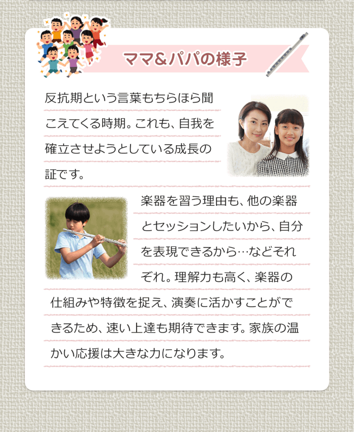 ママ＆パパの様子 反抗期という言葉もちらほら聞こえてくる時期。これも、自我を確立させようとしている成長の証です。楽器を習う理由も、他の楽器とセッションしたいから、自分を表現できるから・・・などそれぞれ。理解力も高く、楽器の仕組みや特徴を捉え、演奏に活かすことができるため、早い上達も期待できます。家族の暖かい応援は大きな力になります。