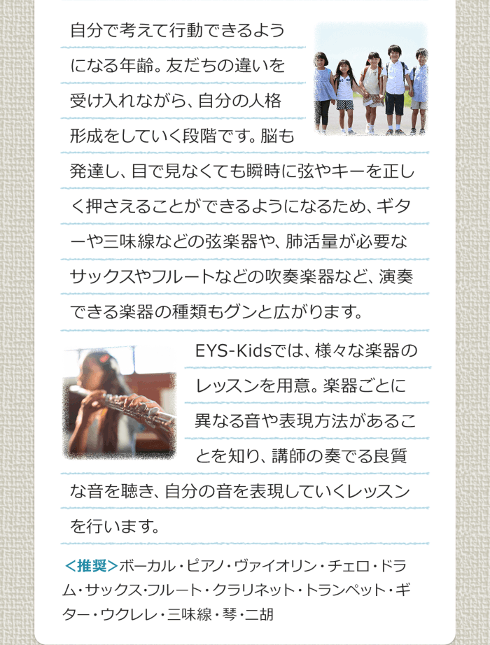 自分で考えて行動できるようになる年齢。友だちの違いを受け入れながら、自分の人格形成をしていく段階です。脳も発達し、目で見なくても瞬時に弦やキーを正しく押さえることができるようになるため、ギターや三味線などの弦楽器や、肺活量が必要なサックスやフルートなどの吹奏楽器など、演奏できる楽器の種類もグンと広がります。EYS-Kidsでは、様々な楽器のレッスンを用意。楽器ごとに異なる音や表現方法があることを知り、講師の奏でる良質な音を聴き、自分の音を表現していくレッスンを行います。＜推奨＞ボーカル・ピアノ・バイオリン・チェロ・ドラム・サックス・フルート・クラリネット・トランペット・ギター・ウクレレ・三味線・琴・二胡