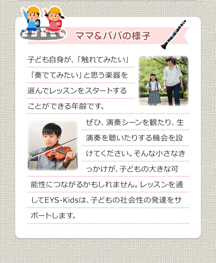 ママ＆パパの様子 子ども自身が、「触れてみたい」「奏でてみたい」と思う楽器を選んでレッスンをスタートすることができる年齢です。ぜひ、演奏シーンを観たり、生演奏を聴いたりする機会を設けてください。そんな小さなきっかけが、子どもの大きな可能性につながるかもしれません。レッスンを通してEYS-Kidsは、子どもの社会性の発達をサポートします。