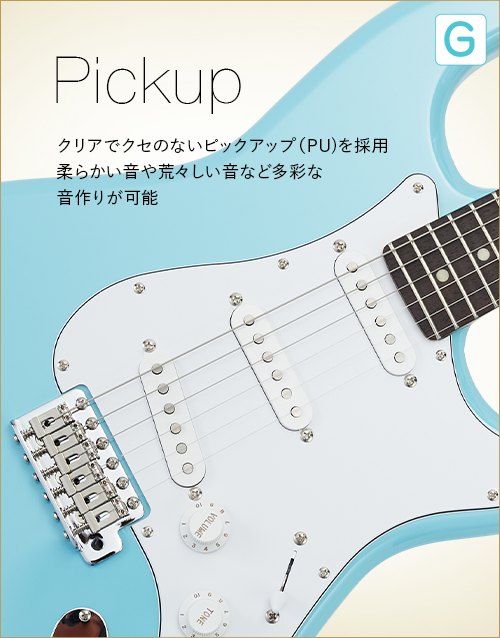G　Pickup　クリアでクセのないピックアップ（PU）を採用　柔らかい音や荒々しい音など多彩な音作りが可能