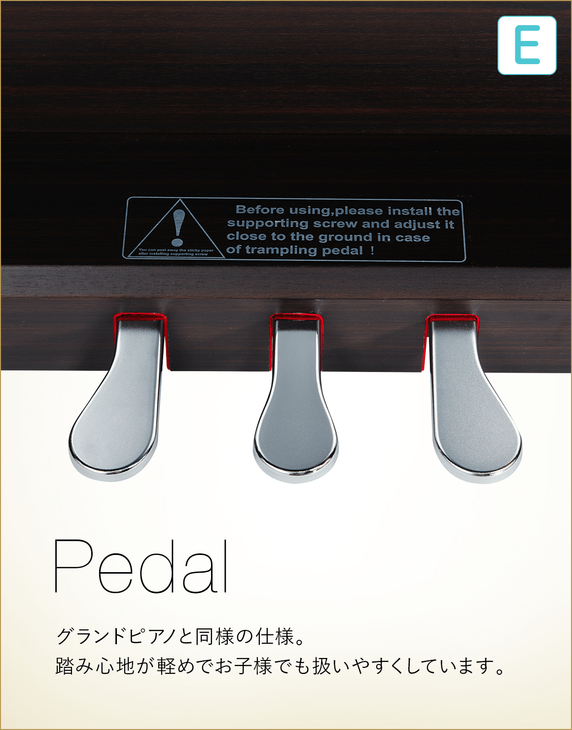 E Pedal グランドビアノと同様の仕様。踏み心地が軽めでお子様でも扱いやすくしています。